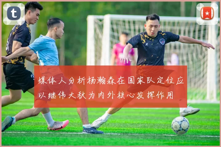 媒体人分析杨瀚森在国家队定位应以继伟大秋为内外核心发挥作用
