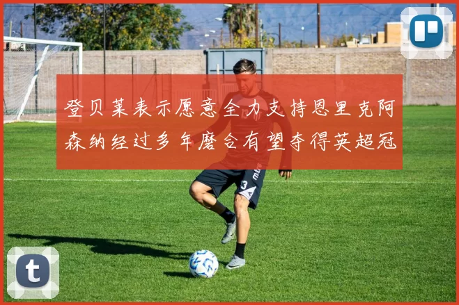 登贝莱表示愿意全力支持恩里克阿森纳经过多年磨合有望夺得英超冠军