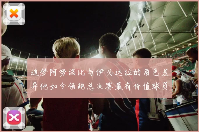 追梦阿努诺比与伊戈达拉的角色差异他如今领跑总决赛最有价值球员