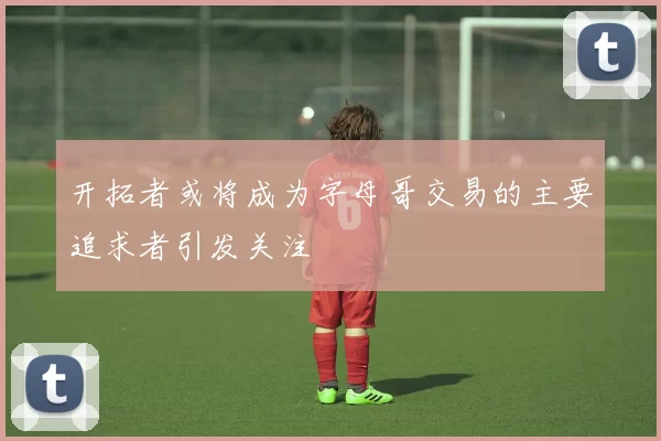 开拓者或将成为字母哥交易的主要追求者引发关注
