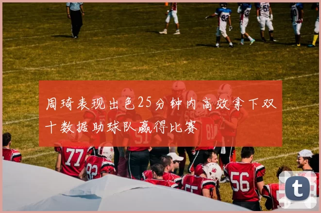 周琦表现出色25分钟内高效拿下双十数据助球队赢得比赛
