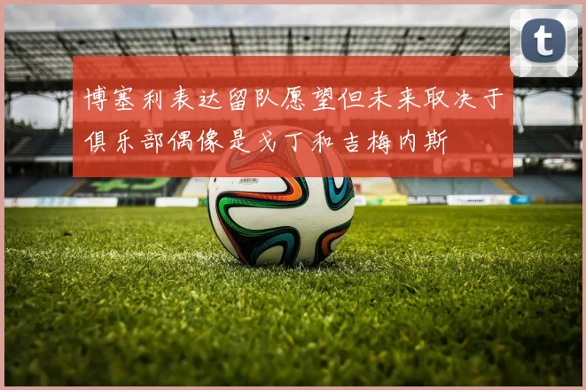 博塞利表达留队愿望但未来取决于俱乐部偶像是戈丁和吉梅内斯