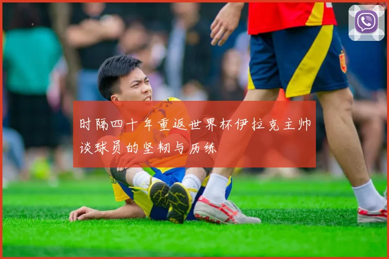 时隔四十年重返世界杯伊拉克主帅谈球员的坚韧与历练