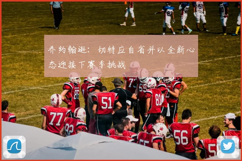 乔约翰逊：切特应自省并以全新心态迎接下赛季挑战