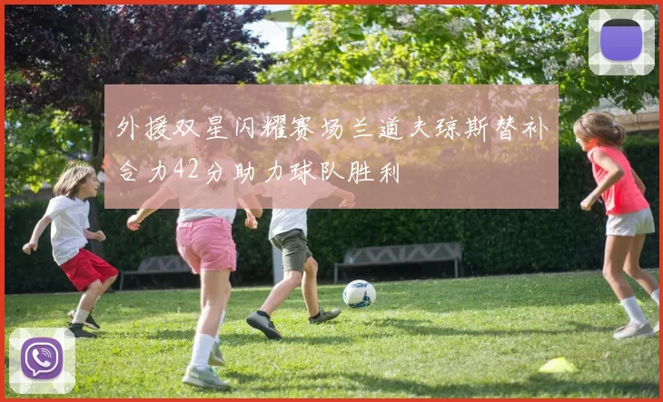 外援双星闪耀赛场兰道夫琼斯替补合力42分助力球队胜利