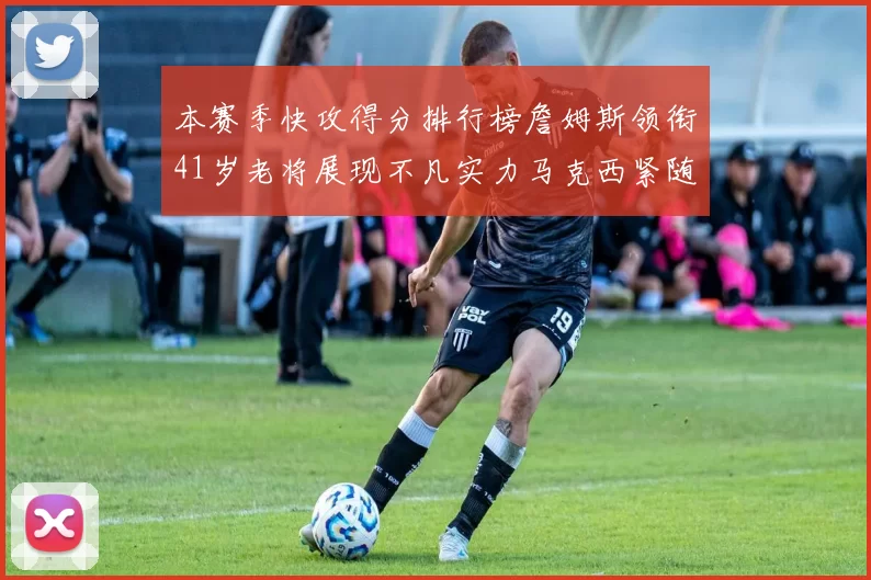 本赛季快攻得分排行榜詹姆斯领衔41岁老将展现不凡实力马克西紧随其后