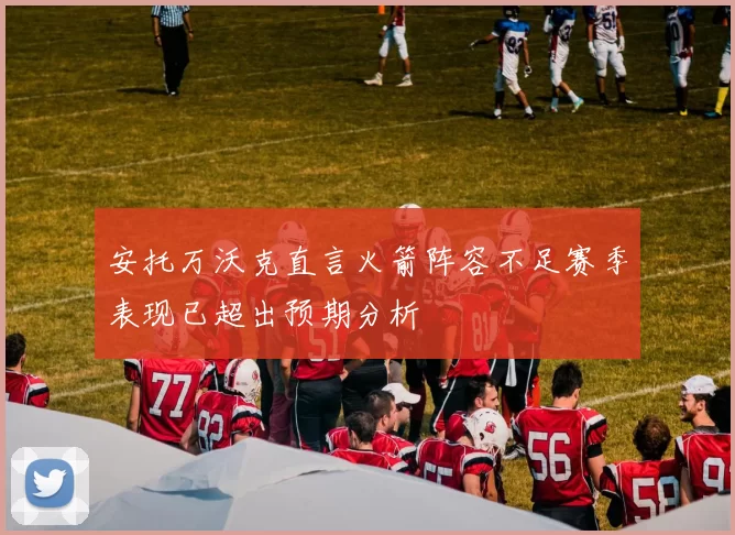 安托万沃克直言火箭阵容不足赛季表现已超出预期分析