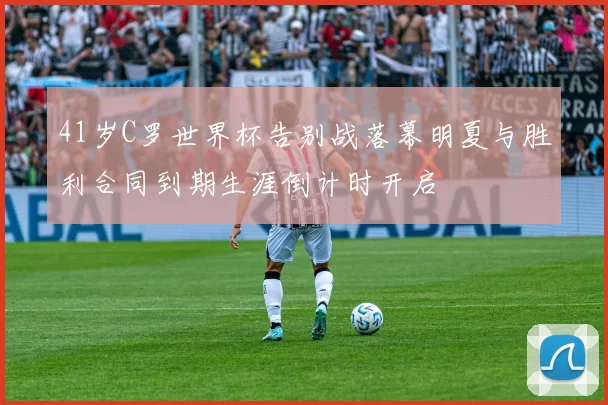 41岁C罗世界杯告别战落幕明夏与胜利合同到期生涯倒计时开启