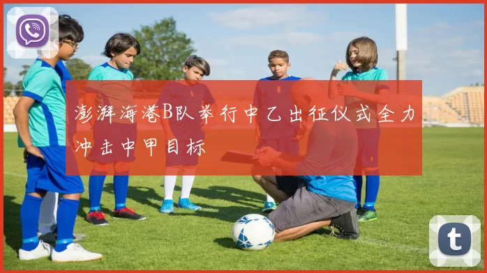 澎湃海港B队举行中乙出征仪式全力冲击中甲目标