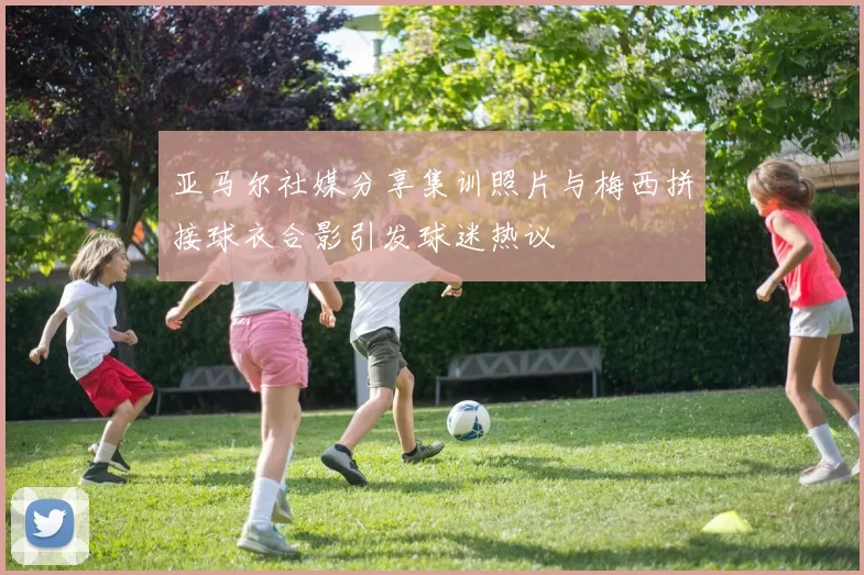 亚马尔社媒分享集训照片与梅西拼接球衣合影引发球迷热议