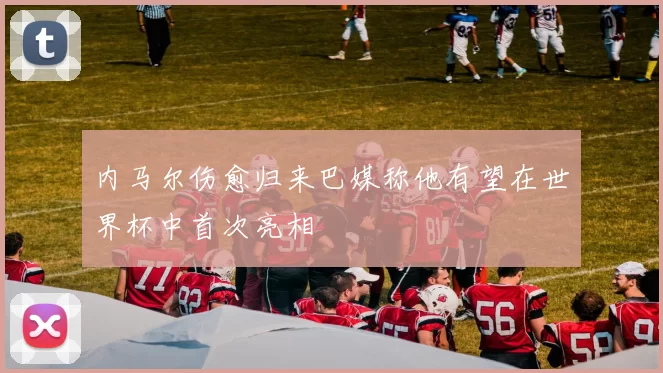 内马尔伤愈归来巴媒称他有望在世界杯中首次亮相