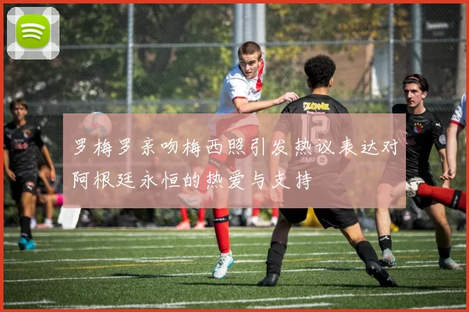 罗梅罗亲吻梅西照引发热议表达对阿根廷永恒的热爱与支持