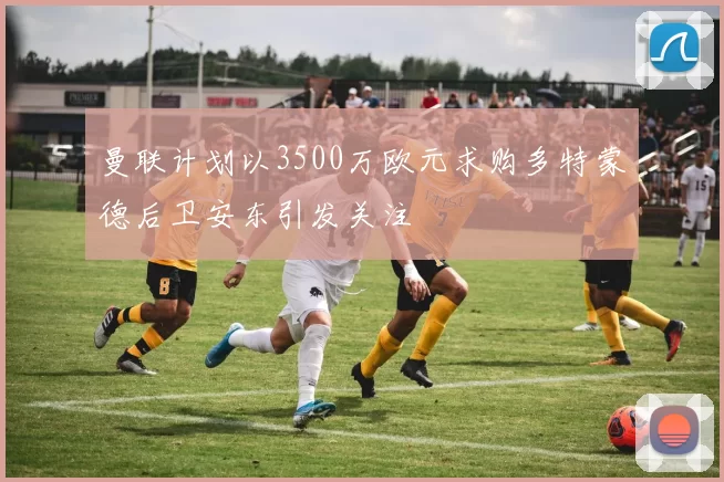 曼联计划以3500万欧元求购多特蒙德后卫安东引发关注