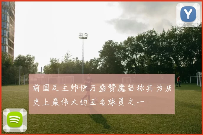 前国足主帅伊万盛赞魔笛称其为历史上最伟大的五名球员之一