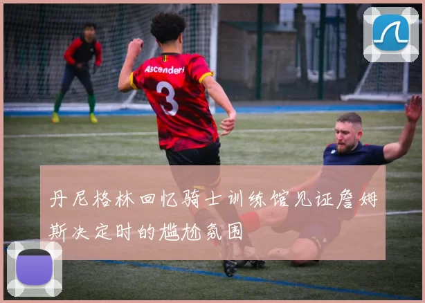 丹尼格林回忆骑士训练馆见证詹姆斯决定时的尴尬氛围