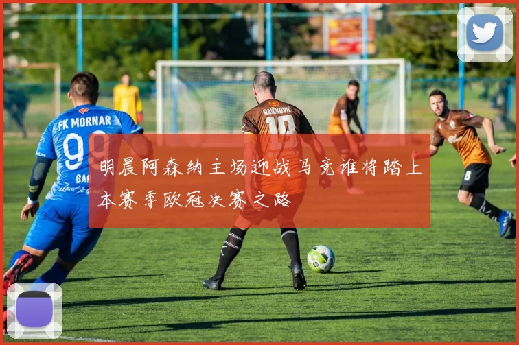 明晨阿森纳主场迎战马竞谁将踏上本赛季欧冠决赛之路