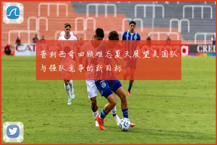普利西奇回顾难忘夏天展望美国队与强队竞争的新目标