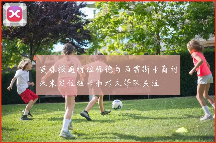 英媒报道特拉福德与马雷斯卡商讨未来定位纽卡和尤文等队关注