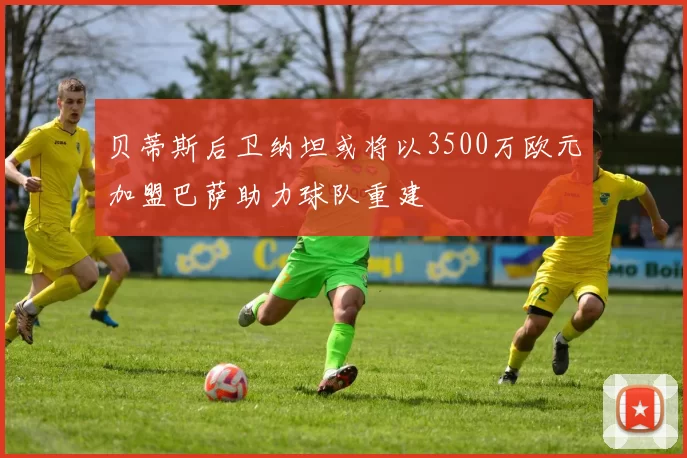 贝蒂斯后卫纳坦或将以3500万欧元加盟巴萨助力球队重建
