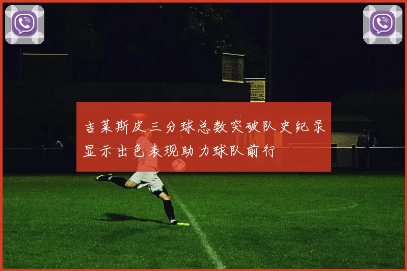 吉莱斯皮三分球总数突破队史纪录显示出色表现助力球队前行