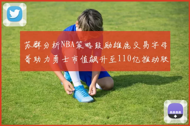 苏群分析NBA策略鼓励雄鹿交易字母哥助力勇士市值飙升至110亿推动联盟整体升值