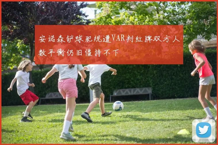安诺森铲球犯规遭VAR判红牌双方人数平衡仍旧僵持不下