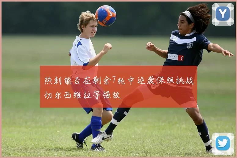 热刺能否在剩余7轮中逆袭保级挑战切尔西维拉等强敌