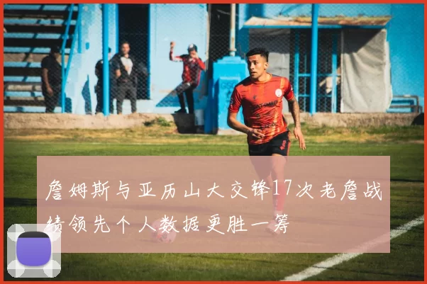 詹姆斯与亚历山大交锋17次老詹战绩领先个人数据更胜一筹