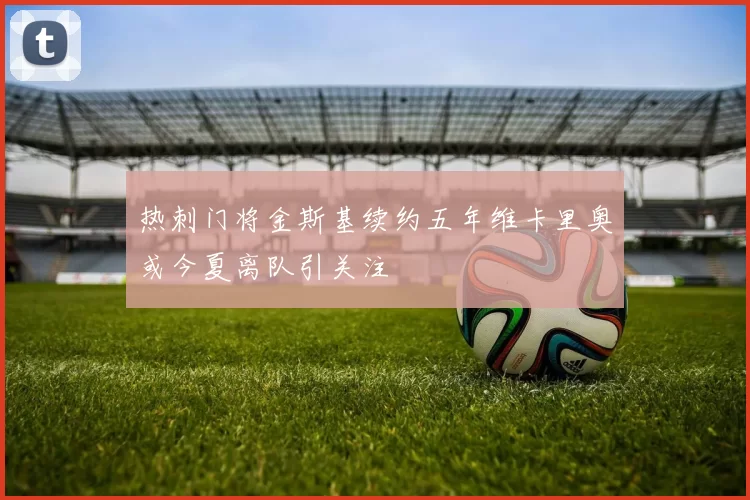 热刺门将金斯基续约五年维卡里奥或今夏离队引关注
